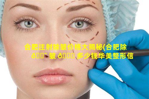 合肥注射除皱价格大揭秘(合肥除 🐯 皱 🐅 多少钱华美整形信赖)